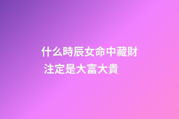 什么時辰女命中藏財 注定是大富大貴